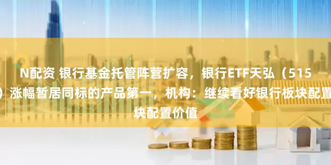N配资 银行基金托管阵营扩容，银行ETF天弘（515290）涨幅暂居同标的产品第一，机构：继续看好银行板块配置价值