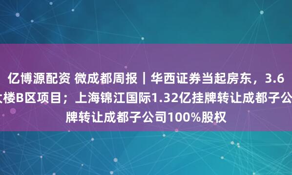 亿博源配资 微成都周报｜华西证券当起房东，3.6亿出租总部大楼B区项目；上海锦江国际1.32亿挂牌转让成都子公司100%股权