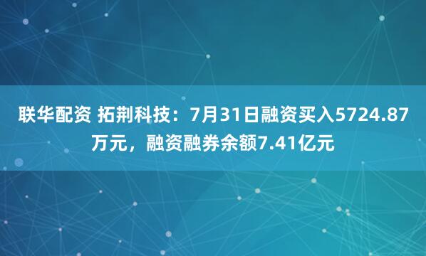 联华配资 拓荆科技：7月31日融资买入5724.87万元，融资融券余额7.41亿元