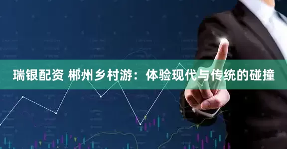 瑞银配资 郴州乡村游：体验现代与传统的碰撞