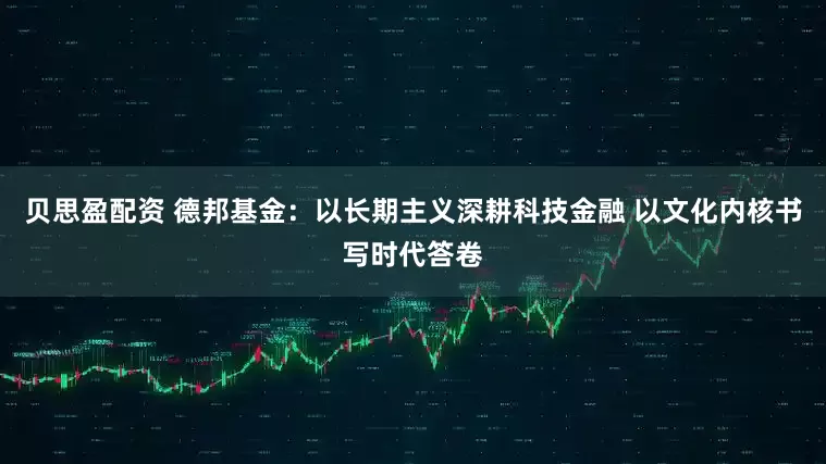 贝思盈配资 德邦基金：以长期主义深耕科技金融 以文化内核书写时代答卷