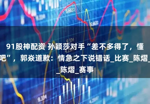 91股神配资 孙颖莎对手“差不多得了，懂点事吧”，郭焱道歉：情急之下说错话_比赛_陈熠_赛事