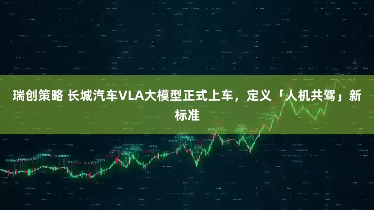 瑞创策略 长城汽车VLA大模型正式上车，定义「人机共驾」新标准