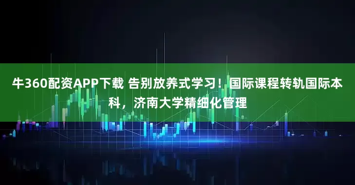 牛360配资APP下载 告别放养式学习！国际课程转轨国际本科，济南大学精细化管理