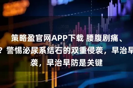 策略盈官网APP下载 腰腹剧痛、排尿中断？警惕泌尿系结石的双重侵袭，早治早防是关键