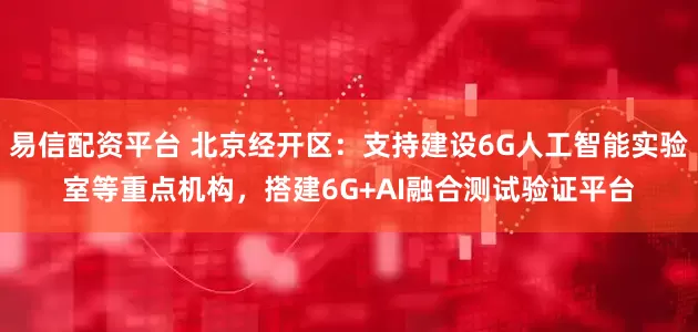 易信配资平台 北京经开区：支持建设6G人工智能实验室等重点机构，搭建6G+AI融合测试验证平台
